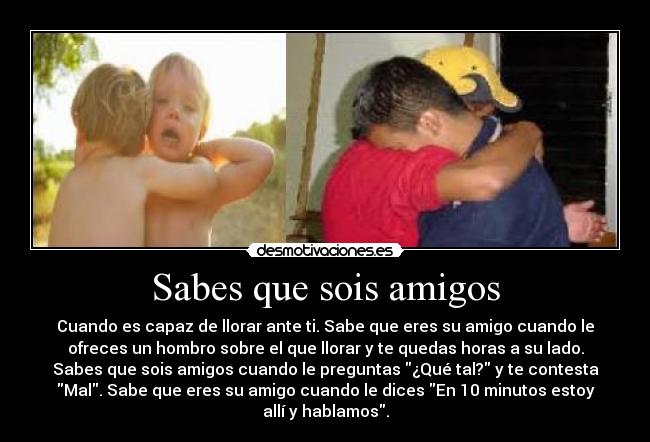 Sabes que sois amigos - Cuando es capaz de llorar ante ti. Sabe que eres su amigo cuando le
ofreces un hombro sobre el que llorar y te quedas horas a su lado.
Sabes que sois amigos cuando le preguntas ¿Qué tal? y te contesta
Mal. Sabe que eres su amigo cuando le dices En 10 minutos estoy
allí y hablamos.