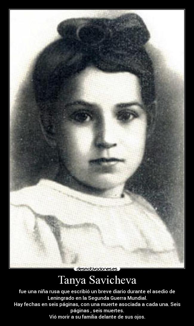 Tanya Savicheva - fue una niña rusa que escribió un breve diario durante el asedio de
Leningrado en la Segunda Guerra Mundial.
Hay fechas en seis páginas, con una muerte asociada a cada una. Seis
páginas , seis muertes.
Vió morir a su familia delante de sus ojos.