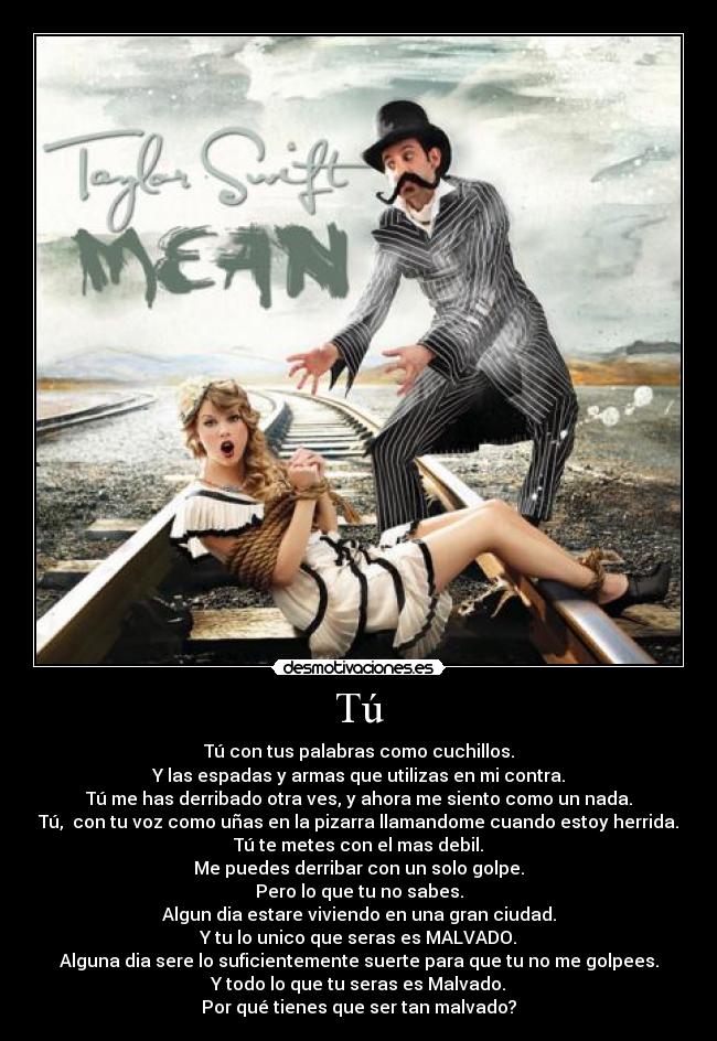 Tú - Tú con tus palabras como cuchillos.
Y las espadas y armas que utilizas en mi contra.
Tú me has derribado otra ves, y ahora me siento como un nada.
Tú, con tu voz como uñas en la pizarra llamandome cuando estoy herrida.
Tú te metes con el mas debil.
Me puedes derribar con un solo golpe.
Pero lo que tu no sabes.
Algun dia estare viviendo en una gran ciudad.
Y tu lo unico que seras es MALVADO.
Alguna dia sere lo suficientemente suerte para que tu no me golpees.
Y todo lo que tu seras es Malvado.
Por qué tienes que ser tan malvado?
