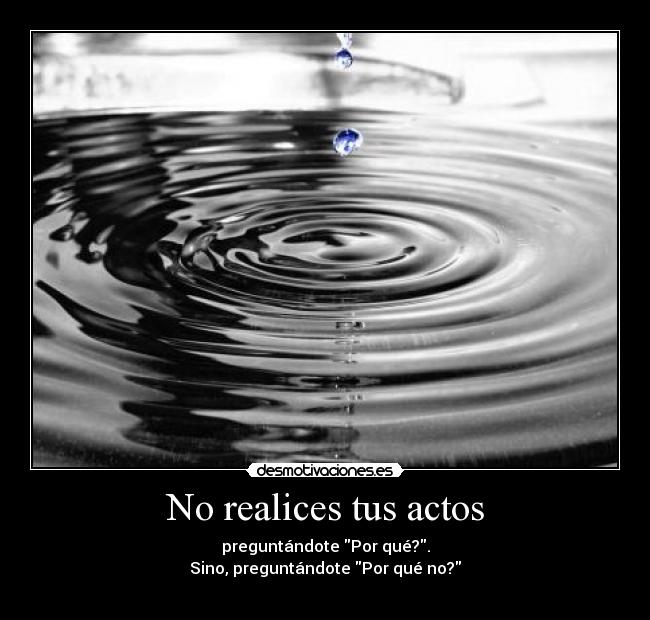No realices tus actos - preguntándote Por qué?.
Sino, preguntándote Por qué no?