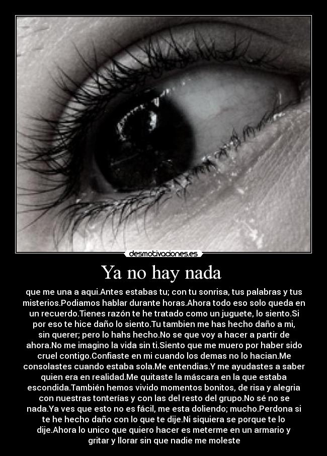 Ya no hay nada  - que me una a aqui.Antes estabas tu; con tu sonrisa, tus palabras y tus
misterios.Podiamos hablar durante horas.Ahora todo eso solo queda en
un recuerdo.Tienes razón te he tratado como un juguete, lo siento.Si
por eso te hice daño lo siento.Tu tambien me has hecho daño a mi,
sin querer; pero lo hahs hecho.No se que voy a hacer a partir de
ahora.No me imagino la vida sin ti.Siento que me muero por haber sido
cruel contigo.Confiaste en mi cuando los demas no lo hacian.Me
consolastes cuando estaba sola.Me entendias.Y me ayudastes a saber
quien era en realidad.Me quitaste la máscara en la que estaba
escondida.También hemos vivido momentos bonitos, de risa y alegria
con nuestras tonterías y con las del resto del grupo.No sé no se
nada.Ya ves que esto no es fácil, me esta doliendo; mucho.Perdona si
te he hecho daño con lo que te dije.Ni siquiera se porque te lo
dije.Ahora lo unico que quiero hacer es meterme en un armario y
gritar y llorar sin que nadie me moleste