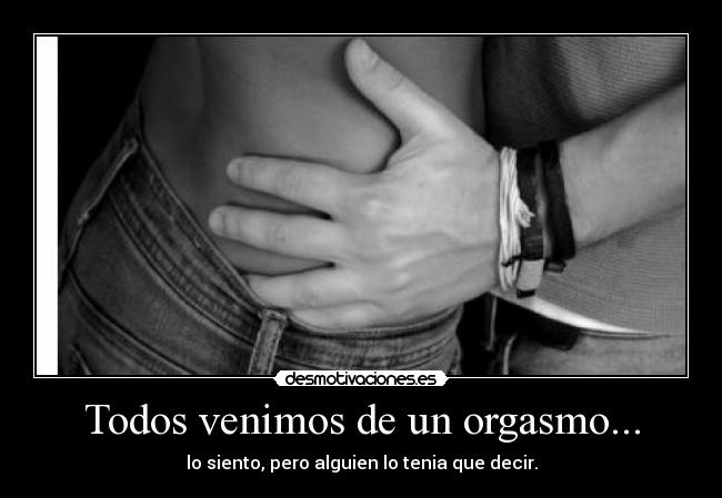 Todos venimos de un orgasmo... - lo siento, pero alguien lo tenia que decir.