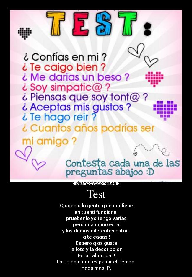 Test - Q acen a la gente q se confiese
en tuenti funciona
pruebenlo yo tengo varias
pero una como esta
y las demas diferentes estan
q te cagas!!
Espero q os guste
la foto y la descripcion
Estoii aburrida !!
Lo unico q ago es pasar el tiempo
nada mas :P.