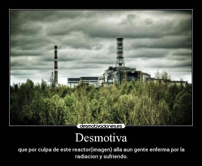 Desmotiva - que por culpa de este reactor(imagen) alla aun gente enferma por la
radiacion y sufriendo.