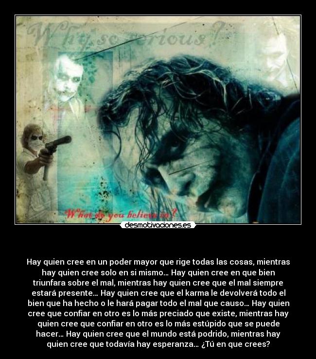   - Hay quien cree en un poder mayor que rige todas las cosas, mientras
hay quien cree solo en si mismo… Hay quien cree en que bien
triunfara sobre el mal, mientras hay quien cree que el mal siempre
estará presente… Hay quien cree que el karma le devolverá todo el
bien que ha hecho o le hará pagar todo el mal que causo… Hay quien
cree que confiar en otro es lo más preciado que existe, mientras hay
quien cree que confiar en otro es lo más estúpido que se puede
hacer… Hay quien cree que el mundo está podrido, mientras hay
quien cree que todavía hay esperanza… ¿Tú en que crees?