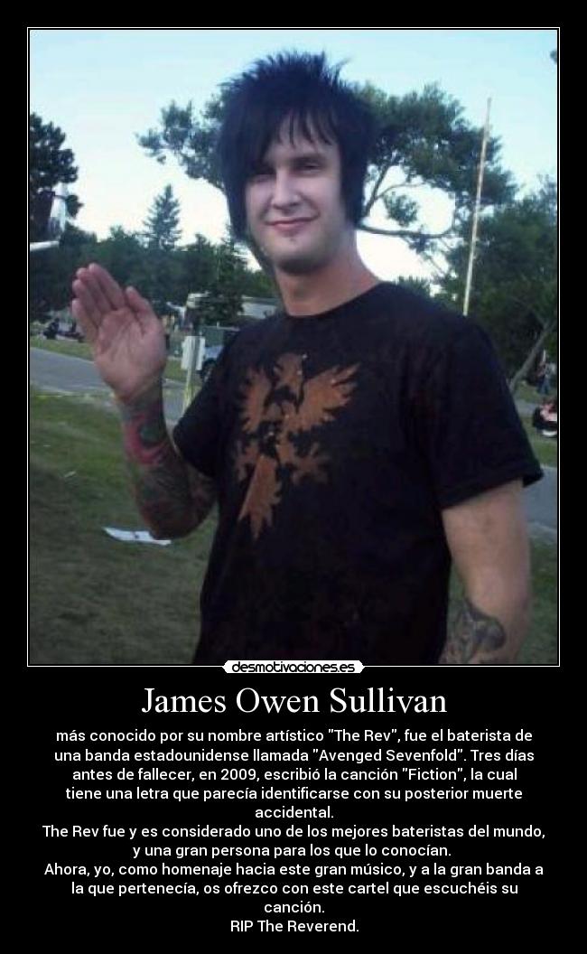 James Owen Sullivan - más conocido por su nombre artístico The Rev, fue el baterista de
una banda estadounidense llamada Avenged Sevenfold. Tres días
antes de fallecer, en 2009, escribió la canción Fiction, la cual
tiene una letra que parecía identificarse con su posterior muerte
accidental.
The Rev fue y es considerado uno de los mejores bateristas del mundo,
y una gran persona para los que lo conocían. 
Ahora, yo, como homenaje hacia este gran músico, y a la gran banda a
la que pertenecía, os ofrezco con este cartel que escuchéis su
canción.
RIP The Reverend.