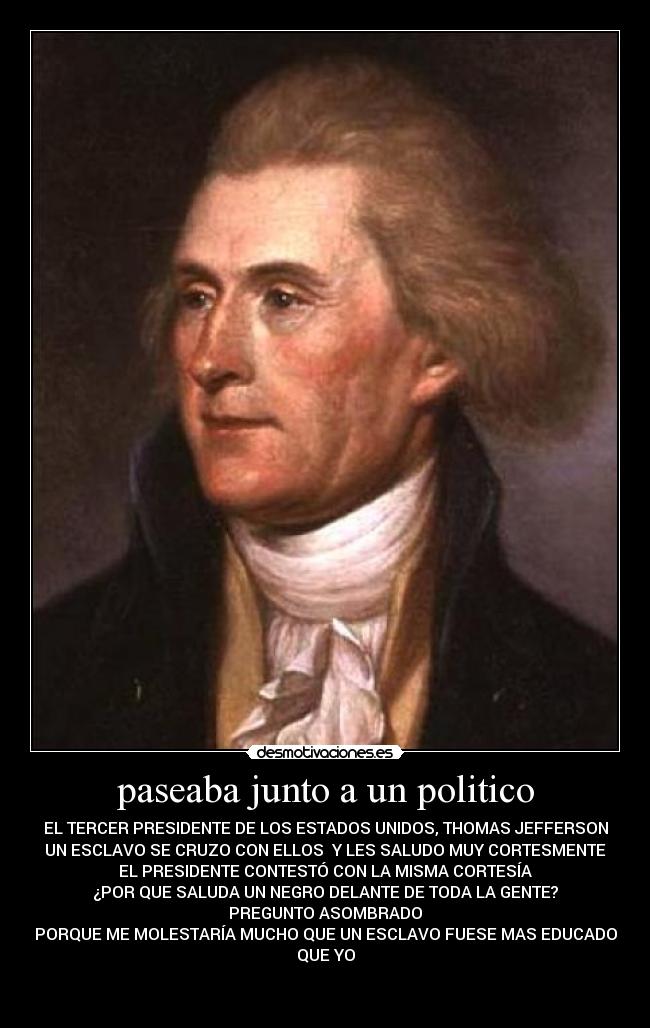 paseaba junto a un politico - EL TERCER PRESIDENTE DE LOS ESTADOS UNIDOS, THOMAS JEFFERSON
UN ESCLAVO SE CRUZO CON ELLOS Y LES SALUDO MUY CORTESMENTE
EL PRESIDENTE CONTESTÓ CON LA MISMA CORTESÍA
¿POR QUE SALUDA UN NEGRO DELANTE DE TODA LA GENTE?
PREGUNTO ASOMBRADO
PORQUE ME MOLESTARÍA MUCHO QUE UN ESCLAVO FUESE MAS EDUCADO
QUE YO