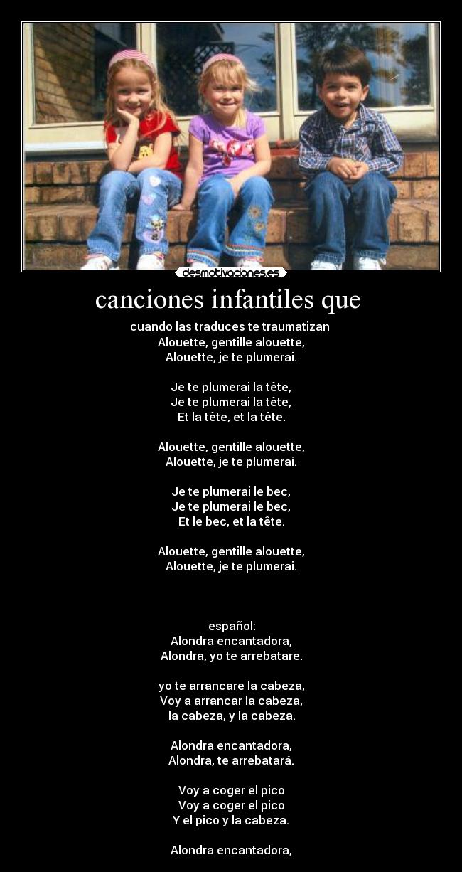 canciones infantiles que - cuando las traduces te traumatizan
Alouette, gentille alouette,
Alouette, je te plumerai.
Je te plumerai la tête,
Je te plumerai la tête,
Et la tête, et la tête.
Alouette, gentille alouette,
Alouette, je te plumerai.
Je te plumerai le bec,
Je te plumerai le bec,
Et le bec, et la tête.
Alouette, gentille alouette,
Alouette, je te plumerai.
español:
Alondra encantadora,
Alondra, yo te arrebatare.
yo te arrancare la cabeza,
Voy a arrancar la cabeza,
la cabeza, y la cabeza.
Alondra encantadora,
Alondra, te arrebatará.
Voy a coger el pico
Voy a coger el pico
Y el pico y la cabeza.
Alondra encantadora,