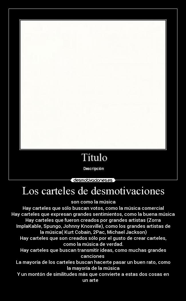 Los carteles de desmotivaciones - son como la música
Hay carteles que sólo buscan votos, como la música comercial
Hay carteles que expresan grandes sentimientos, como la buena música
Hay carteles que fueron creados por grandes artistas (Zorra
ImplaKable, Spungo, Johnny Knoxville), como los grandes artistas de
la música( Kurt Cobain, 2Pac, Michael Jackson)
Hay carteles que son creados sólo por el gusto de crear carteles,
como la música de verdad.
Hay carteles que buscan transmitir ideas, como muchas grandes
canciones 
La mayoría de los carteles buscan hacerte pasar un buen rato, como
la mayoría de la música
Y un montón de similitudes más que convierte a estas dos cosas en
un arte     

 