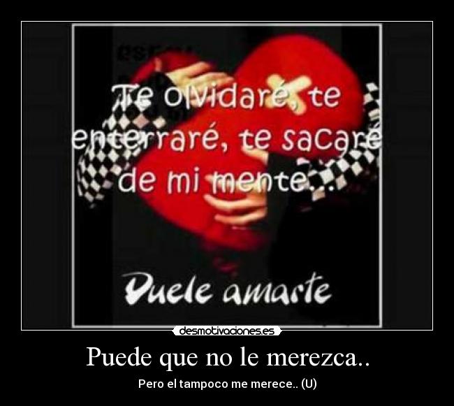 Puede que no le merezca.. - Pero el tampoco me merece.. (U)