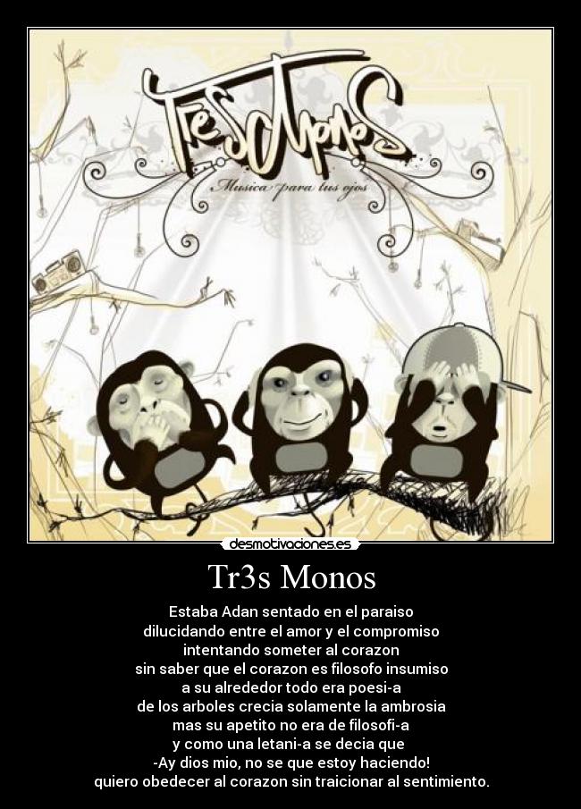 Tr3s Monos - Estaba Adan sentado en el paraiso
dilucidando entre el amor y el compromiso
intentando someter al corazon
sin saber que el corazon es filosofo insumiso
a su alrededor todo era poesia
de los arboles crecia solamente la ambrosia
mas su apetito no era de filosofia
y como una letania se decia que
-Ay dios mio, no se que estoy haciendo!
quiero obedecer al corazon sin traicionar al sentimiento.