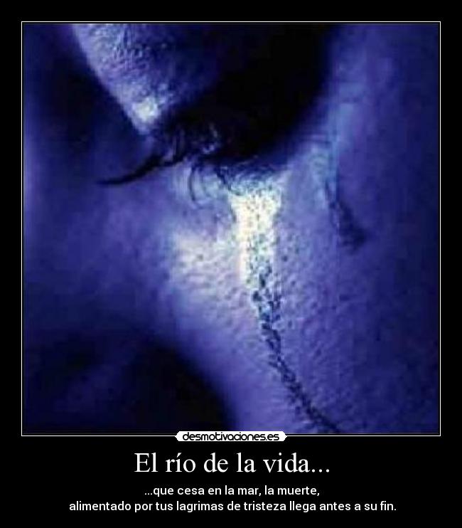 El río de la vida... - ...que cesa en la mar, la muerte,
alimentado por tus lagrimas de tristeza llega antes a su fin.