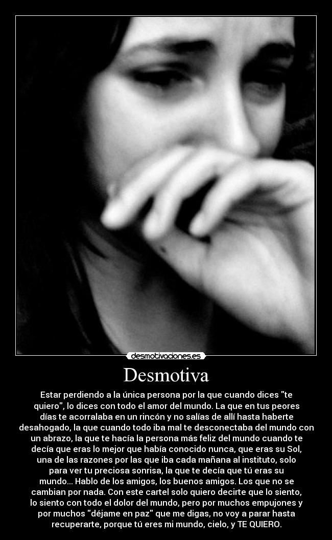 Desmotiva - Estar perdiendo a la única persona por la que cuando dices te
quiero, lo dices con todo el amor del mundo. La que en tus peores
días te acorralaba en un rincón y no salías de allí hasta haberte
desahogado, la que cuando todo iba mal te desconectaba del mundo con
un abrazo, la que te hacía la persona más feliz del mundo cuando te
decía que eras lo mejor que había conocido nunca, que eras su Sol,
una de las razones por las que iba cada mañana al instituto, solo
para ver tu preciosa sonrisa, la que te decía que tú eras su
mundo... Hablo de los amigos, los buenos amigos. Los que no se
cambian por nada. Con este cartel solo quiero decirte que lo siento,
lo siento con todo el dolor del mundo, pero por muchos empujones y
por muchos déjame en paz que me digas, no voy a parar hasta
recuperarte, porque tú eres mi mundo, cielo, y TE QUIERO.