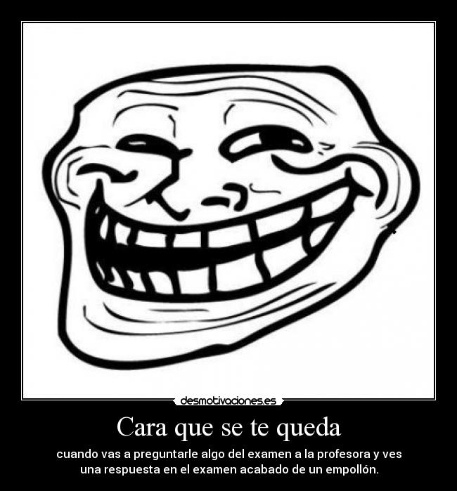 Cara que se te queda - cuando vas a preguntarle algo del examen a la profesora y ves
una respuesta en el examen acabado de un empollón.