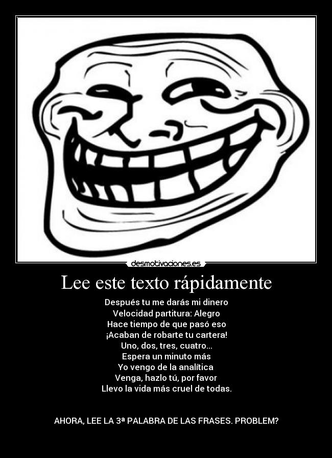 Lee este texto rápidamente - Después tu me darás mi dinero
Velocidad partitura: Alegro
Hace tiempo de que pasó eso
¡Acaban de robarte tu cartera!
Uno, dos, tres, cuatro...
Espera un minuto más
Yo vengo de la analítica
Venga, hazlo tú, por favor
Llevo la vida más cruel de todas.
AHORA, LEE LA 3ª PALABRA DE LAS FRASES. PROBLEM?