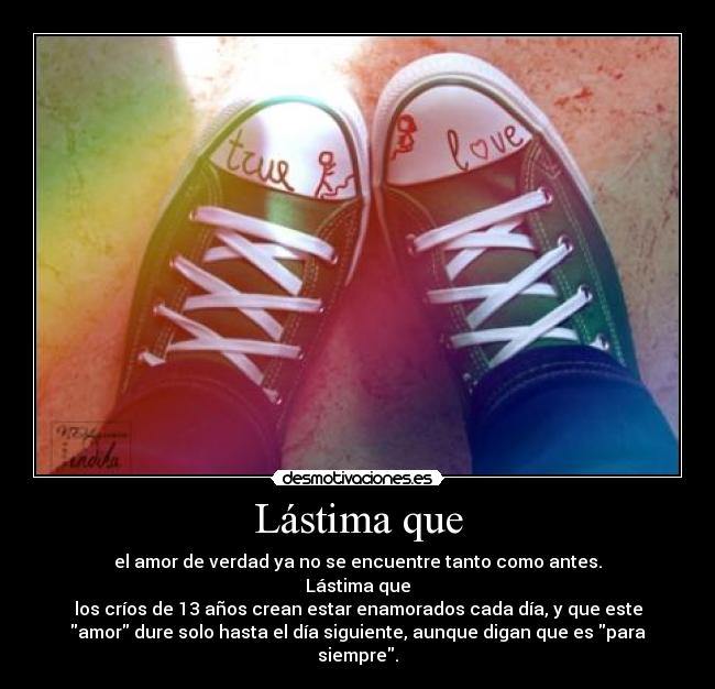 Lástima que - el amor de verdad ya no se encuentre tanto como antes.
Lástima que
los críos de 13 años crean estar enamorados cada día, y que este
amor dure solo hasta el día siguiente, aunque digan que es para
siempre.
