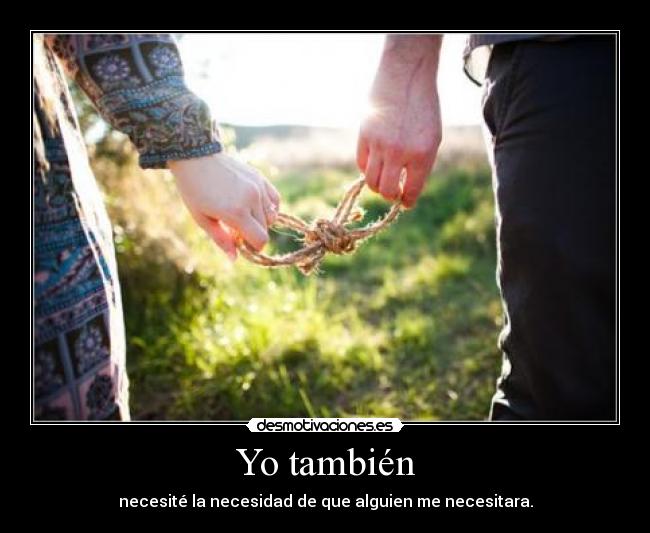 Yo también - necesité la necesidad de que alguien me necesitara.