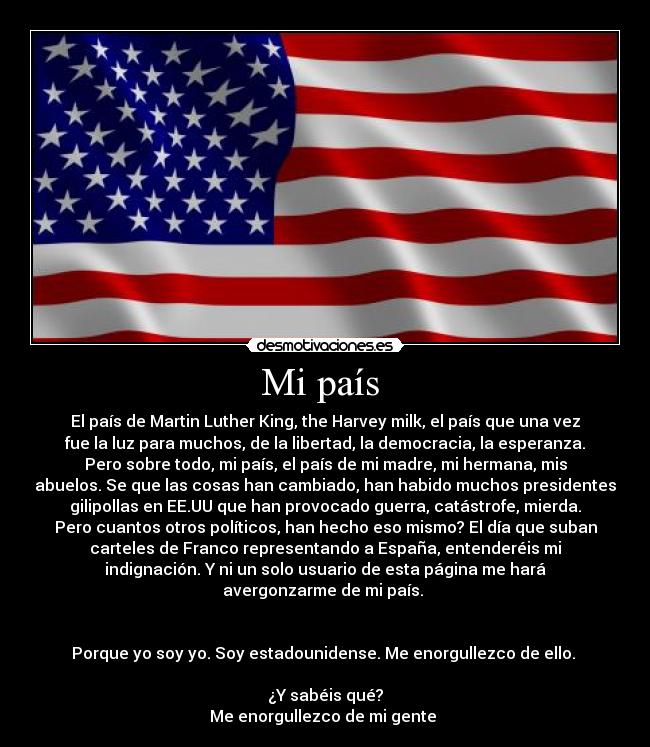 Mi país  - El país de Martin Luther King, the Harvey milk, el país que una vez
fue la luz para muchos, de la libertad, la democracia, la esperanza.
Pero sobre todo, mi país, el país de mi madre, mi hermana, mis
abuelos. Se que las cosas han cambiado, han habido muchos presidentes
gilipollas en EE.UU que han provocado guerra, catástrofe, mierda.
Pero cuantos otros políticos, han hecho eso mismo? El día que suban
carteles de Franco representando a España, entenderéis mi
indignación. Y ni un solo usuario de esta página me hará
avergonzarme de mi país. 


Porque yo soy yo. Soy estadounidense. Me enorgullezco de ello. 

¿Y sabéis qué?
Me enorgullezco de mi gente 