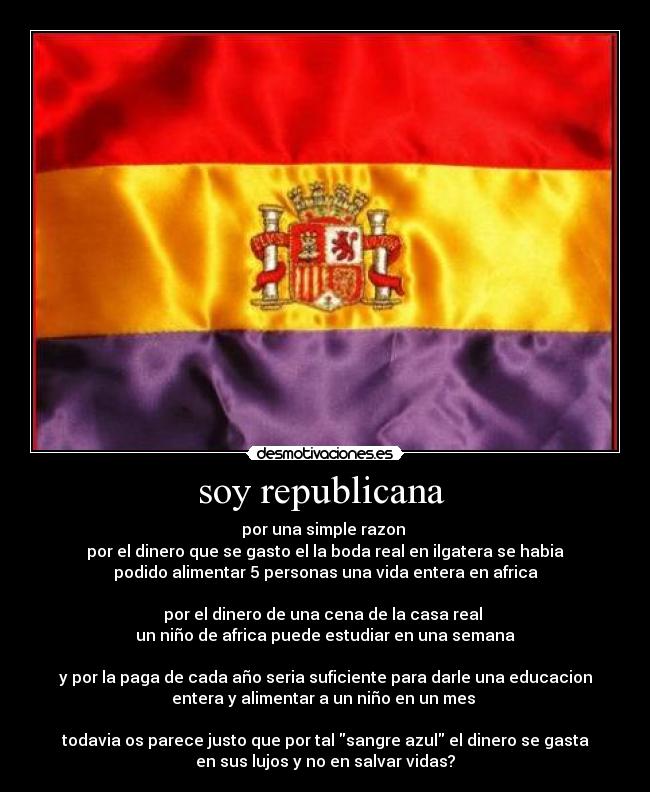 soy republicana  - por una simple razon 
por el dinero que se gasto el la boda real en ilgatera se habia
podido alimentar 5 personas una vida entera en africa

por el dinero de una cena de la casa real 
un niño de africa puede estudiar en una semana

y por la paga de cada año seria suficiente para darle una educacion
entera y alimentar a un niño en un mes 

todavia os parece justo que por tal sangre azul el dinero se gasta
en sus lujos y no en salvar vidas?