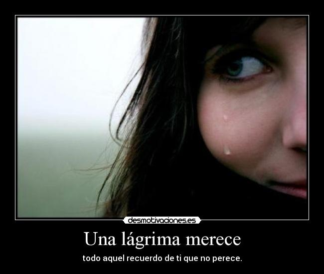 Una lágrima merece - todo aquel recuerdo de ti que no perece.