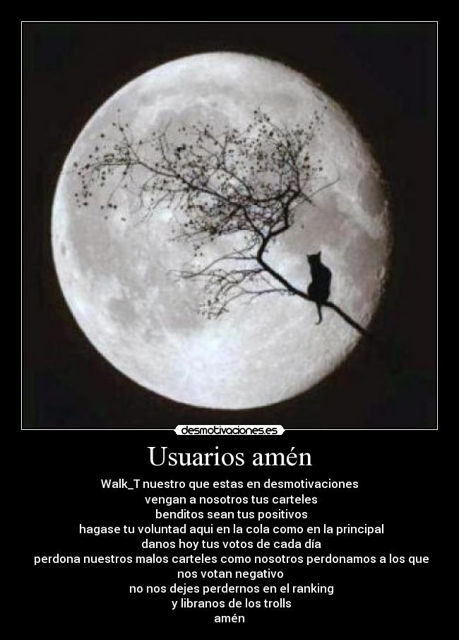 Usuarios amén - Walk_T nuestro que estas en desmotivaciones
 vengan a nosotros tus carteles
 benditos sean tus positivos
 hagase tu voluntad aqui en la cola como en la principal
 danos hoy tus votos de cada día
 perdona nuestros malos carteles como nosotros perdonamos a los que
nos votan negativo
 no nos dejes perdernos en el ranking
 y libranos de los trolls
 amén 