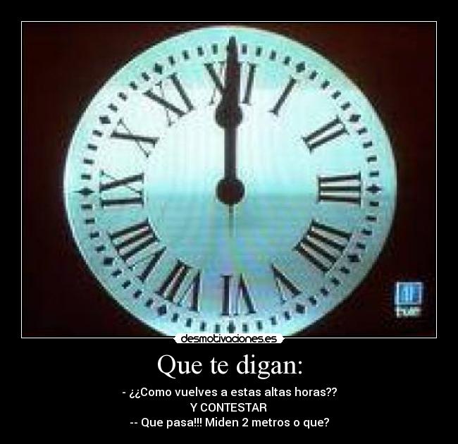 Que te digan: - - ¿¿Como vuelves a estas altas horas??
Y CONTESTAR
-- Que pasa!!! Miden 2 metros o que?