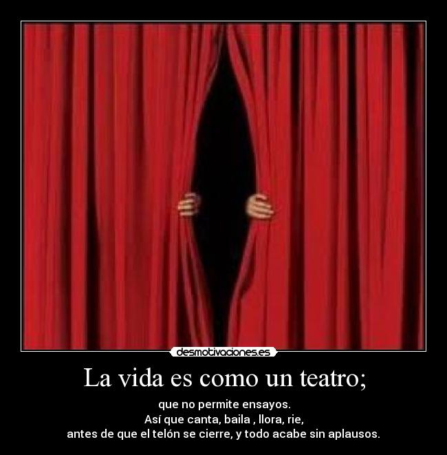 La vida es como un teatro; - que no permite ensayos.
Así que canta, baila , llora, rie,
antes de que el telón se cierre, y todo acabe sin aplausos.