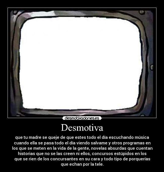 Desmotiva - que tu madre se queje de que estes todo el día escuchando música
cuando ella se pasa todo el día viendo salvame y otros programas en
los que se meten en la vida de la gente, novelas absurdas que cuentan
historias que no se las creen ni ellos, concursos estúpidos en los
que se rien de los concursantes en su cara y todo tipo de porquerías
que echan por la tele.