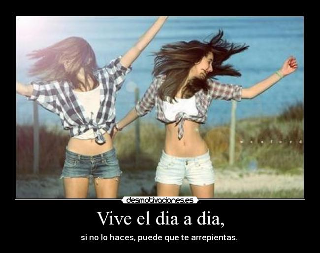 Vive el dia a dia, - si no lo haces, puede que te arrepientas.