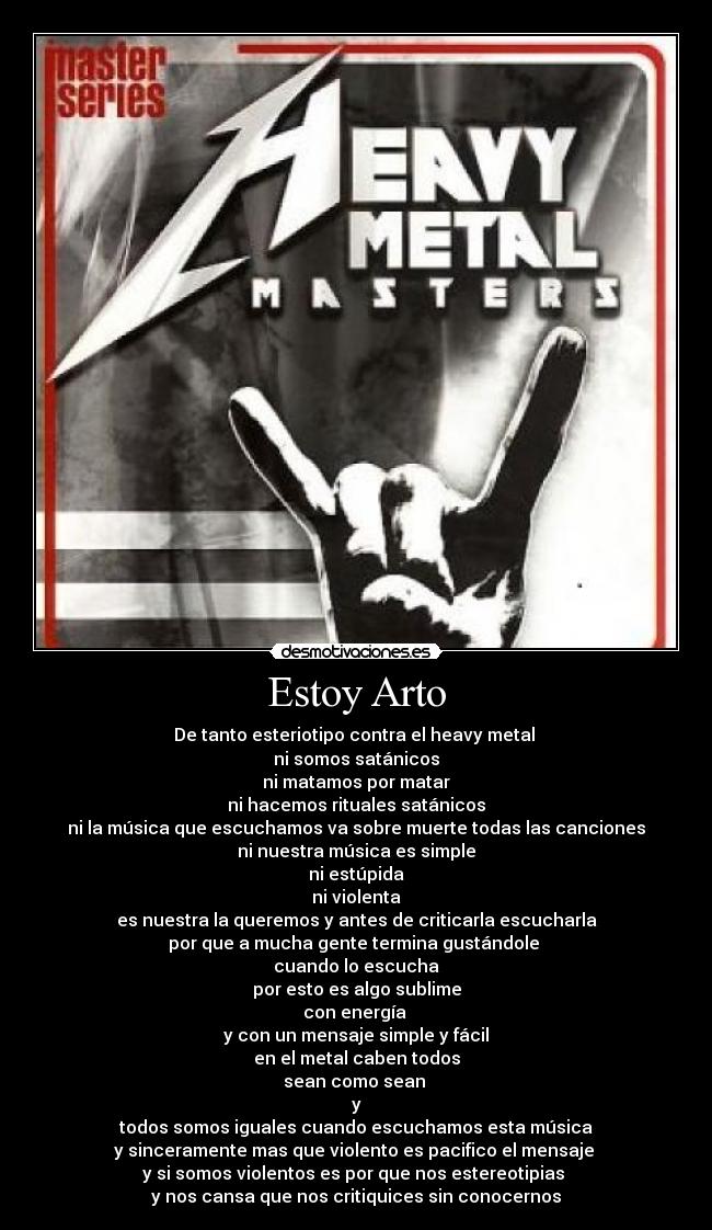 Estoy Arto - De tanto esteriotipo contra el heavy metal
ni somos satánicos
ni matamos por matar
ni hacemos rituales satánicos
ni la música que escuchamos va sobre muerte todas las canciones
ni nuestra música es simple
ni estúpida
ni violenta
es nuestra la queremos y antes de criticarla escucharla
por que a mucha gente termina gustándole
cuando lo escucha
por esto es algo sublime
con energía
y con un mensaje simple y fácil
en el metal caben todos
sean como sean
y
todos somos iguales cuando escuchamos esta música
y sinceramente mas que violento es pacifico el mensaje
y si somos violentos es por que nos estereotipias
y nos cansa que nos critiquices sin conocernos