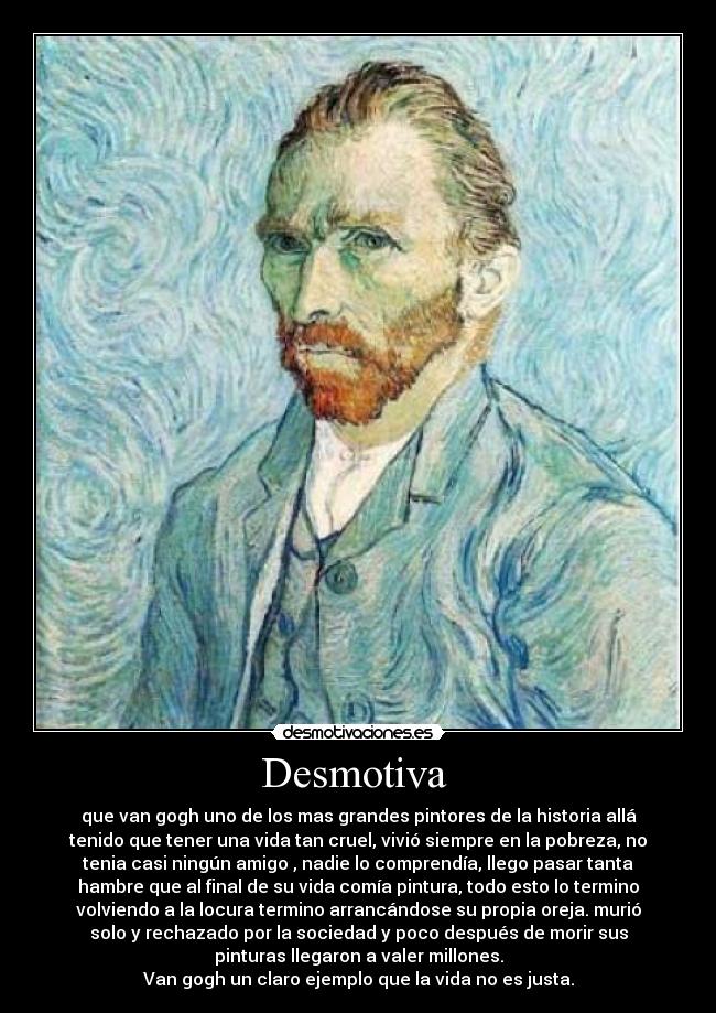 Desmotiva - que van gogh uno de los mas grandes pintores de la historia allá
tenido que tener una vida tan cruel, vivió siempre en la pobreza, no
tenia casi ningún amigo , nadie lo comprendía, llego pasar tanta
hambre que al final de su vida comía pintura, todo esto lo termino
volviendo a la locura termino arrancándose su propia oreja. murió
solo y rechazado por la sociedad y poco después de morir sus
pinturas llegaron a valer millones.
Van gogh un claro ejemplo que la vida no es justa.