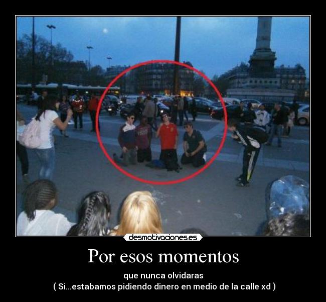 Por esos momentos - que nunca olvidaras
 ( Si...estabamos pidiendo dinero en medio de la calle xd )