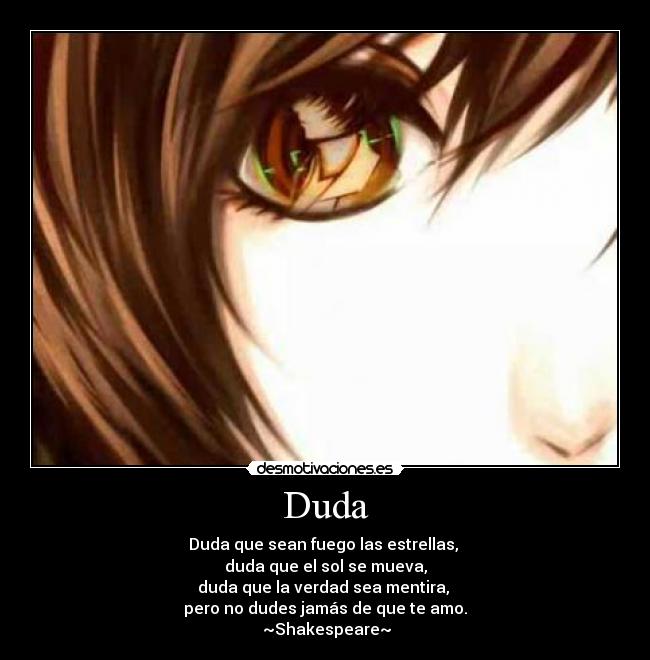 Duda - Duda que sean fuego las estrellas,
duda que el sol se mueva,
duda que la verdad sea mentira,
pero no dudes jamás de que te amo.
~Shakespeare~