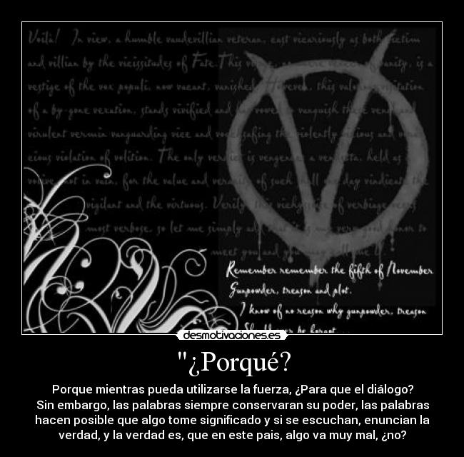 ¿Porqué? - Porque mientras pueda utilizarse la fuerza, ¿Para que el diálogo?
Sin embargo, las palabras siempre conservaran su poder, las palabras
hacen posible que algo tome significado y si se escuchan, enuncian la
verdad, y la verdad es, que en este pais, algo va muy mal, ¿no?
