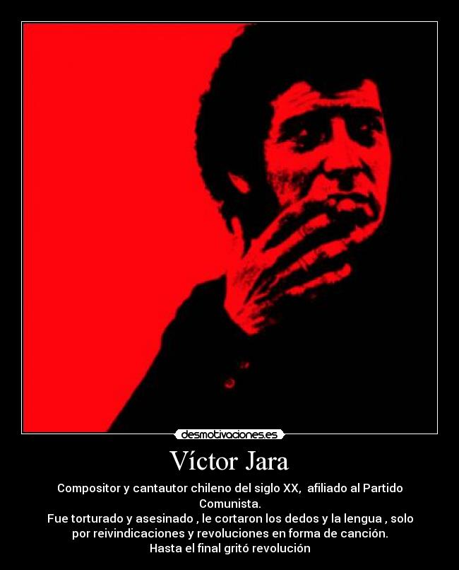 Víctor Jara - Compositor y cantautor chileno del siglo XX, afiliado al Partido
Comunista.
Fue torturado y asesinado , le cortaron los dedos y la lengua , solo
por reivindicaciones y revoluciones en forma de canción.
Hasta el final gritó revolución