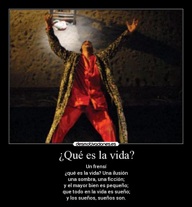 ¿Qué es la vida? - Un frensí
¿qué es la vida? Una ilusión
una sombra, una ficción;
y el mayor bien es pequeño;
que todo en la vida es sueño;
y los sueños, sueños son.