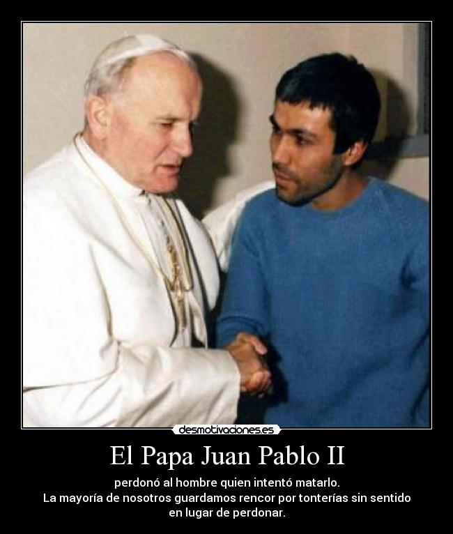 El Papa Juan Pablo II - perdonó al hombre quien intentó matarlo.
La mayoría de nosotros guardamos rencor por tonterías sin sentido
en lugar de perdonar.