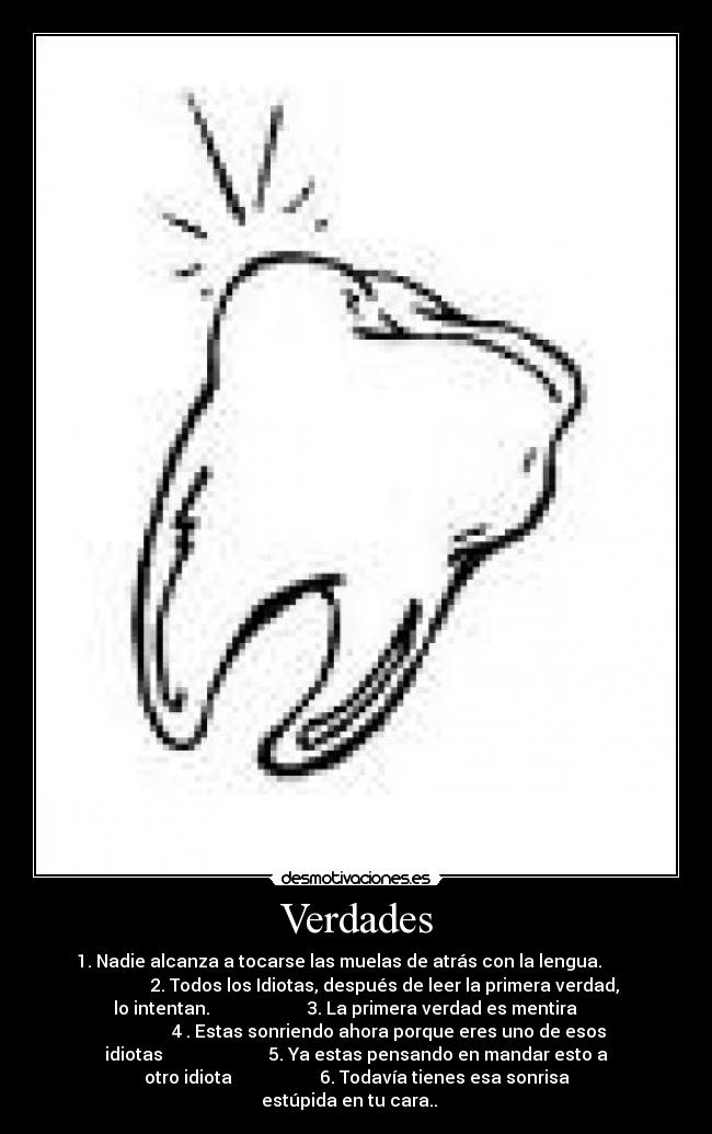 Verdades - 1. Nadie alcanza a tocarse las muelas de atrás con la lengua.
2. Todos los Idiotas, después de leer la primera verdad,
lo intentan. 3. La primera verdad es mentira
4 . Estas sonriendo ahora porque eres uno de esos
idiotas 5. Ya estas pensando en mandar esto a
otro idiota 6. Todavía tienes esa sonrisa
estúpida en tu cara..