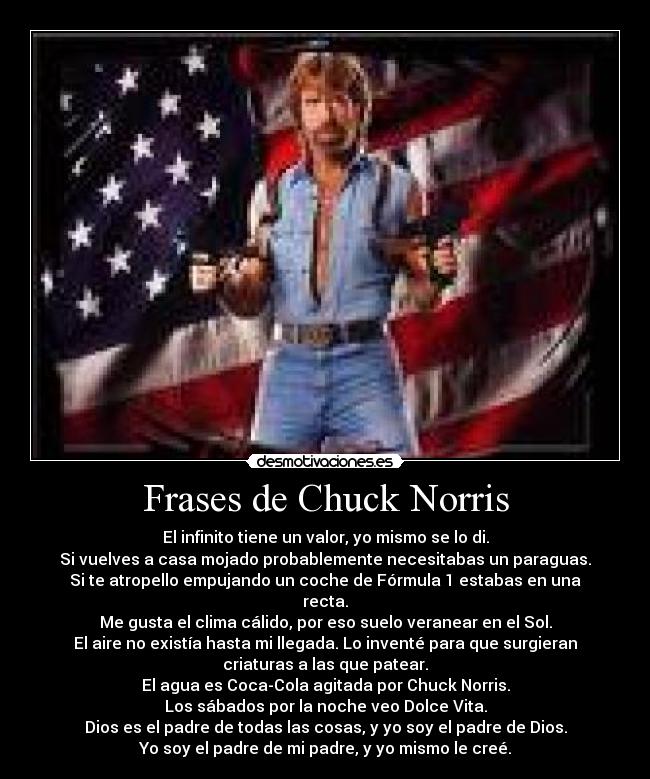 Frases de Chuck Norris - El infinito tiene un valor, yo mismo se lo di.
Si vuelves a casa mojado probablemente necesitabas un paraguas.
Si te atropello empujando un coche de Fórmula 1 estabas en una
recta.
Me gusta el clima cálido, por eso suelo veranear en el Sol.
El aire no existía hasta mi llegada. Lo inventé para que surgieran
criaturas a las que patear.
El agua es Coca-Cola agitada por Chuck Norris.
Los sábados por la noche veo Dolce Vita.
Dios es el padre de todas las cosas, y yo soy el padre de Dios.
Yo soy el padre de mi padre, y yo mismo le creé.