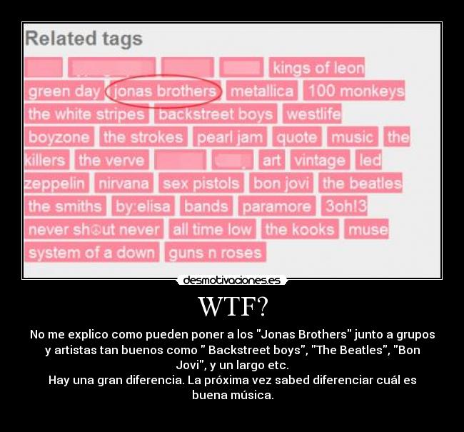 WTF? - No me explico como pueden poner a los Jonas Brothers junto a grupos
y artistas tan buenos como Backstreet boys, The Beatles, Bon
Jovi, y un largo etc.
Hay una gran diferencia. La próxima vez sabed diferenciar cuál es
buena música.