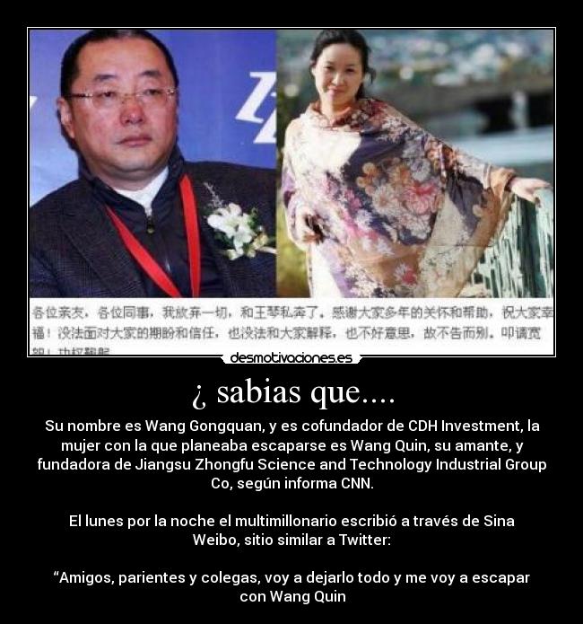 ¿ sabias que.... - Su nombre es Wang Gongquan, y es cofundador de CDH Investment, la
mujer con la que planeaba escaparse es Wang Quin, su amante, y
fundadora de Jiangsu Zhongfu Science and Technology Industrial Group
Co, según informa CNN.
El lunes por la noche el multimillonario escribió a través de Sina
Weibo, sitio similar a Twitter:
“Amigos, parientes y colegas, voy a dejarlo todo y me voy a escapar
con Wang Quin