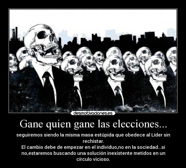 Gane quien gane las elecciones... - seguiremos siendo la misma masa estúpida que obedece al Líder sin
rechistar.
El cambio debe de empezar en el individuo,no en la sociedad...si
no,estaremos buscando una solución inexistente metidos en un
círculo vicioso.