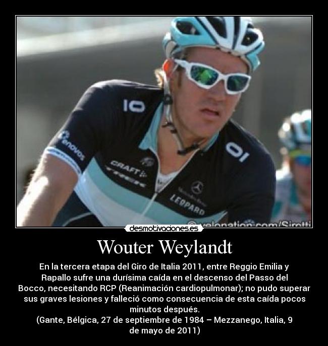 Wouter Weylandt - En la tercera etapa del Giro de Italia 2011, entre Reggio Emilia y
Rapallo sufre una durísima caída en el descenso del Passo del
Bocco, necesitando RCP (Reanimación cardiopulmonar); no pudo superar
sus graves lesiones y falleció como consecuencia de esta caída pocos
minutos después.
(Gante, Bélgica, 27 de septiembre de 1984 – Mezzanego, Italia, 9
de mayo de 2011)