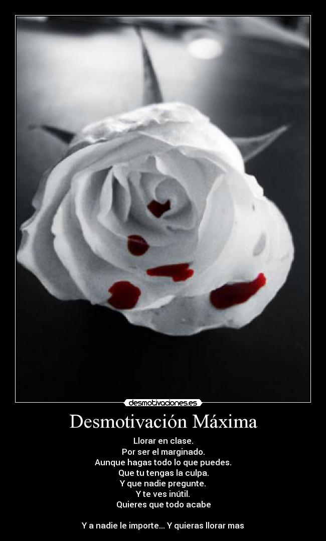 Desmotivación Máxima - Llorar en clase.
Por ser el marginado.
Aunque hagas todo lo que puedes.
Que tu tengas la culpa.
Y que nadie pregunte.
Y te ves inútil.
Quieres que todo acabe
Y a nadie le importe... Y quieras llorar mas