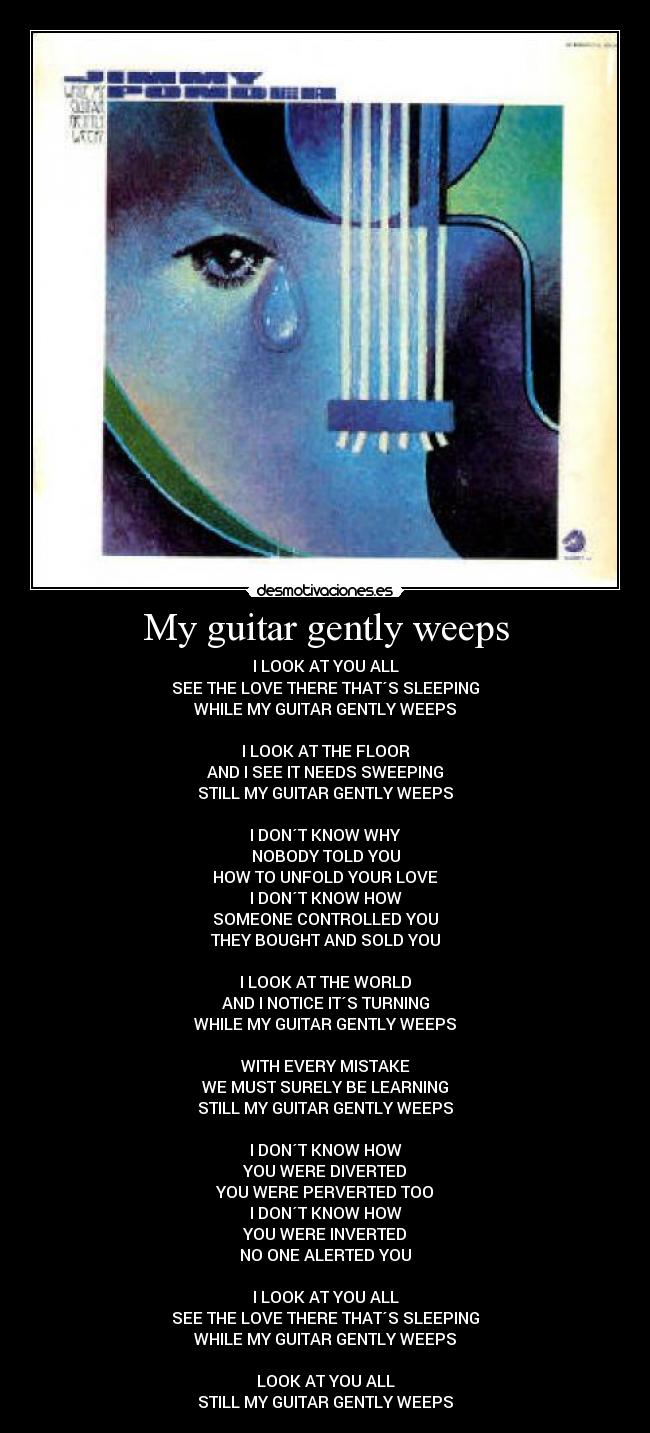 My guitar gently weeps - I LOOK AT YOU ALL
SEE THE LOVE THERE THAT´S SLEEPING
WHILE MY GUITAR GENTLY WEEPS

I LOOK AT THE FLOOR
AND I SEE IT NEEDS SWEEPING
STILL MY GUITAR GENTLY WEEPS

I DON´T KNOW WHY
NOBODY TOLD YOU
HOW TO UNFOLD YOUR LOVE
I DON´T KNOW HOW
SOMEONE CONTROLLED YOU
THEY BOUGHT AND SOLD YOU

I LOOK AT THE WORLD
AND I NOTICE IT´S TURNING
WHILE MY GUITAR GENTLY WEEPS

WITH EVERY MISTAKE
WE MUST SURELY BE LEARNING
STILL MY GUITAR GENTLY WEEPS

I DON´T KNOW HOW
YOU WERE DIVERTED
YOU WERE PERVERTED TOO
I DON´T KNOW HOW
YOU WERE INVERTED
NO ONE ALERTED YOU

I LOOK AT YOU ALL
SEE THE LOVE THERE THAT´S SLEEPING
WHILE MY GUITAR GENTLY WEEPS

LOOK AT YOU ALL
STILL MY GUITAR GENTLY WEEPS