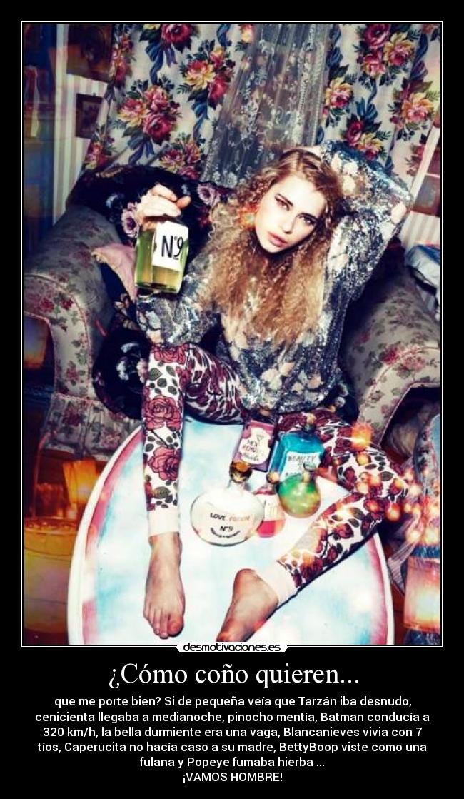 ¿Cómo coño quieren... - que me porte bien? Si de pequeña veía que Tarzán iba desnudo,
cenicienta llegaba a medianoche, pinocho mentía, Batman conducía a
320 km/h, la bella durmiente era una vaga, Blancanieves vivia con 7
tíos, Caperucita no hacía caso a su madre, BettyBoop viste como una
fulana y Popeye fumaba hierba ...
¡VAMOS HOMBRE!