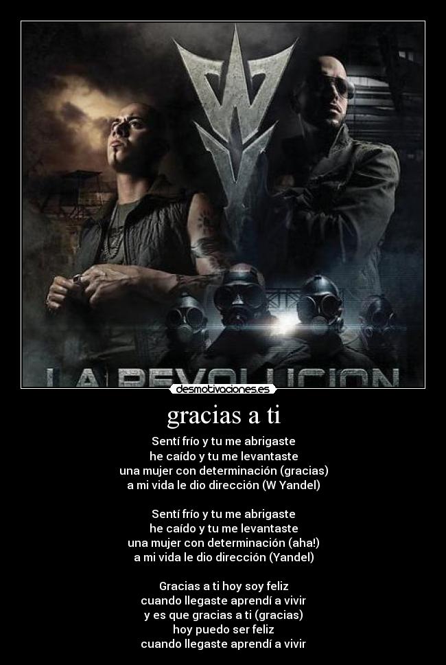 gracias a ti - Sentí frío y tu me abrigaste
he caído y tu me levantaste
una mujer con determinación (gracias)
a mi vida le dio dirección (W Yandel)
Sentí frío y tu me abrigaste
he caído y tu me levantaste
una mujer con determinación (aha!)
a mi vida le dio dirección (Yandel)
Gracias a ti hoy soy feliz
cuando llegaste aprendí a vivir
y es que gracias a ti (gracias)
hoy puedo ser feliz
cuando llegaste aprendí a vivir