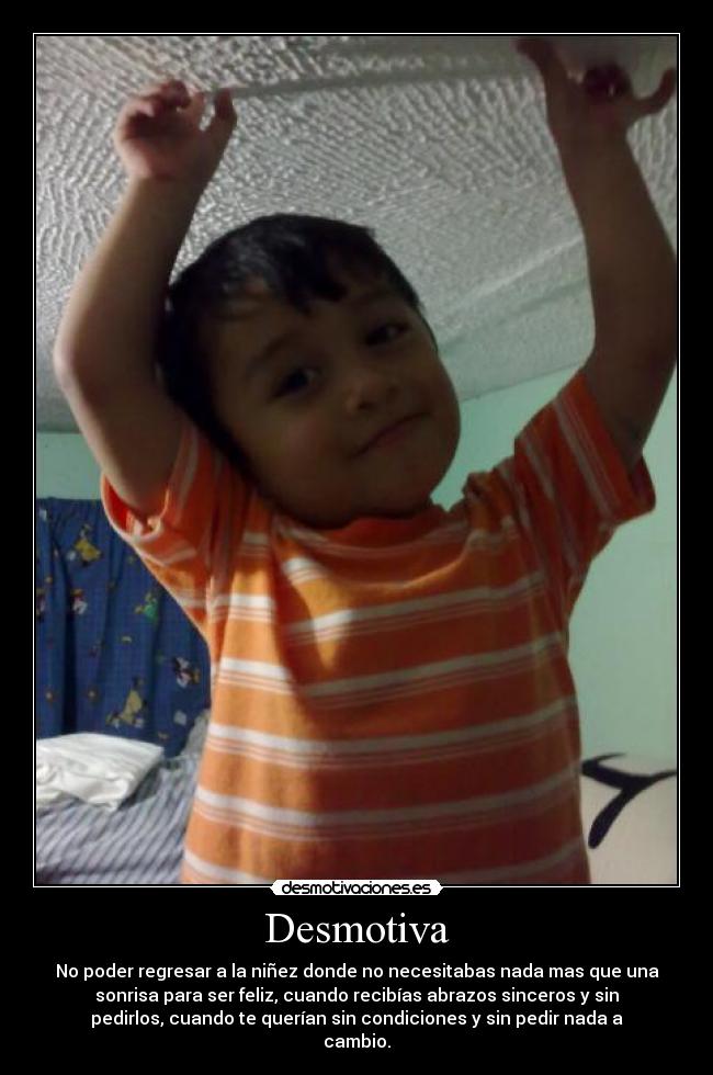 Desmotiva - No poder regresar a la niñez donde no necesitabas nada mas que una
sonrisa para ser feliz, cuando recibías abrazos sinceros y sin
pedirlos, cuando te querían sin condiciones y sin pedir nada a
cambio.