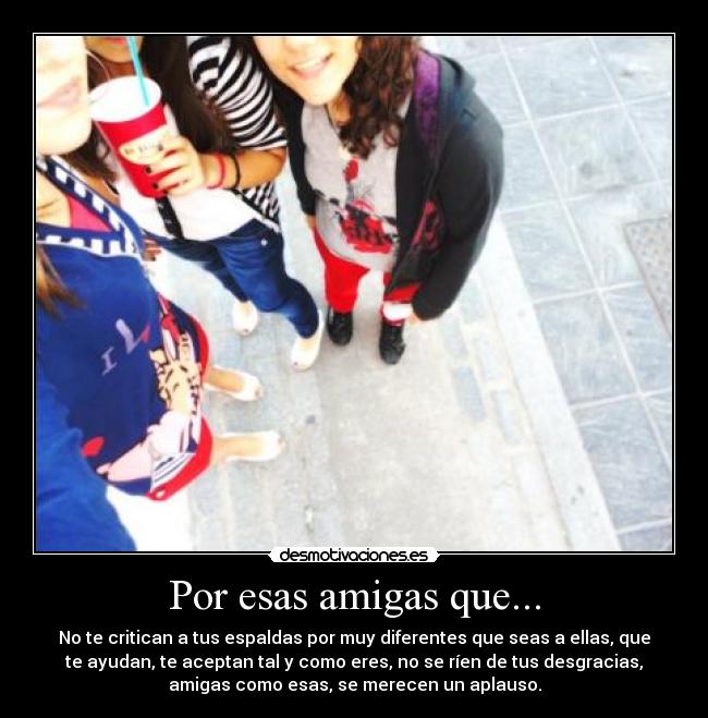 Por esas amigas que... - No te critican a tus espaldas por muy diferentes que seas a ellas, que
te ayudan, te aceptan tal y como eres, no se ríen de tus desgracias,
amigas como esas, se merecen un aplauso.