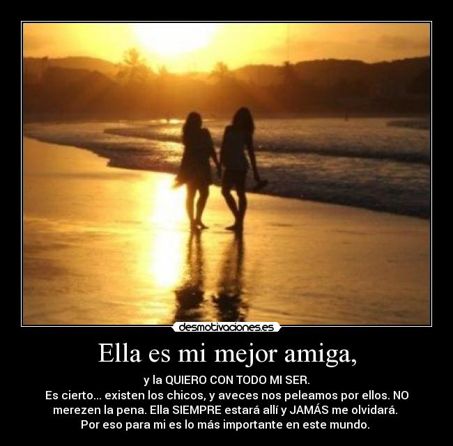 Ella es mi mejor amiga, - y la QUIERO CON TODO MI SER.
Es cierto... existen los chicos, y aveces nos peleamos por ellos. NO
merezen la pena. Ella SIEMPRE estará allí y JAMÁS me olvidará.
Por eso para mi es lo más importante en este mundo. ♥